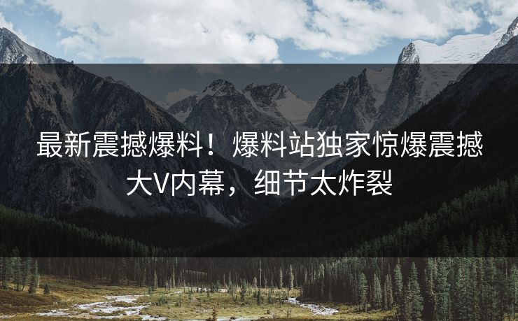 最新震撼爆料！爆料站独家惊爆震撼大V内幕，细节太炸裂
