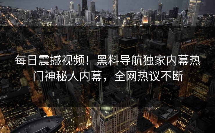 每日震撼视频！黑料导航独家内幕热门神秘人内幕，全网热议不断