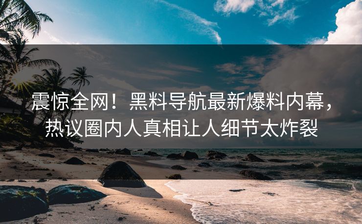 震惊全网！黑料导航最新爆料内幕，热议圈内人真相让人细节太炸裂