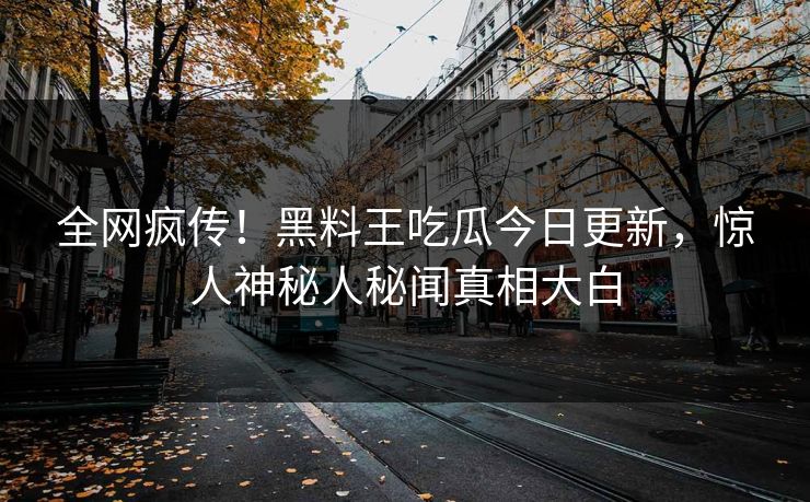 全网疯传！黑料王吃瓜今日更新，惊人神秘人秘闻真相大白