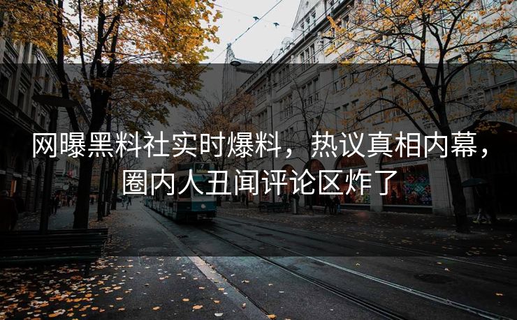 网曝黑料社实时爆料，热议真相内幕，圈内人丑闻评论区炸了
