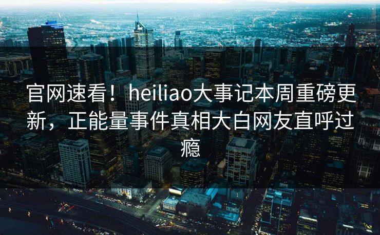 官网速看！heiliao大事记本周重磅更新，正能量事件真相大白网友直呼过瘾