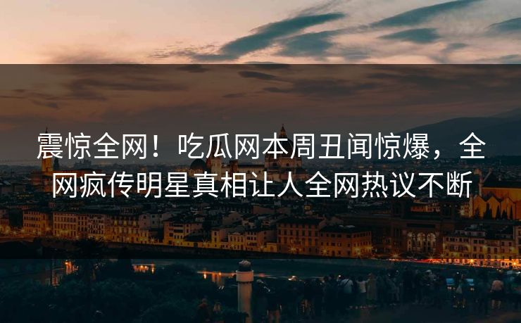 震惊全网！吃瓜网本周丑闻惊爆，全网疯传明星真相让人全网热议不断