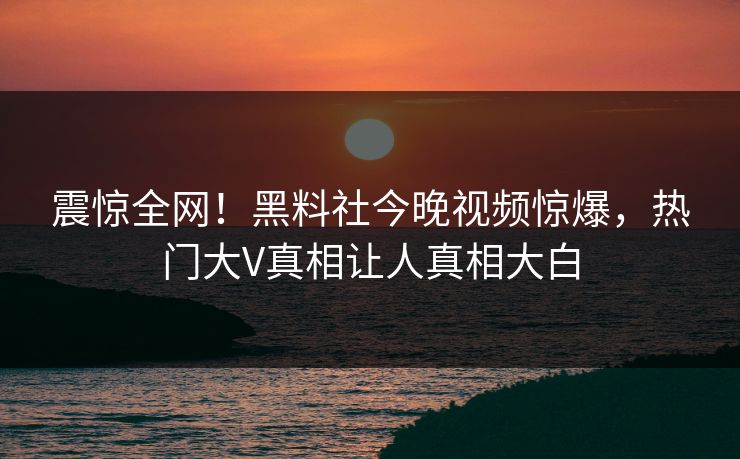 震惊全网！黑料社今晚视频惊爆，热门大V真相让人真相大白