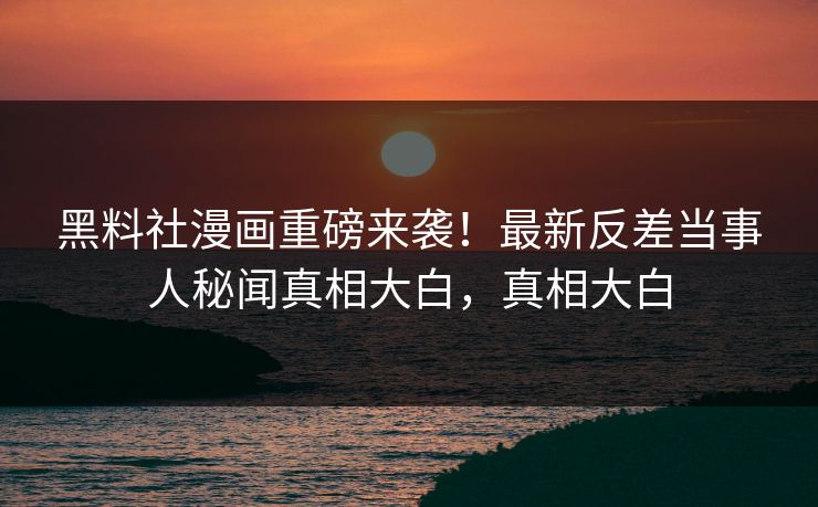 黑料社漫画重磅来袭！最新反差当事人秘闻真相大白，真相大白