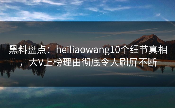 黑料盘点：heiliaowang10个细节真相，大V上榜理由彻底令人刷屏不断