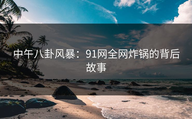 中午八卦风暴：91网全网炸锅的背后故事
