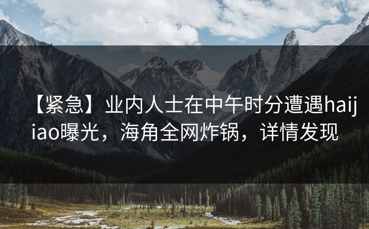 【紧急】业内人士在中午时分遭遇haijiao曝光，海角全网炸锅，详情发现