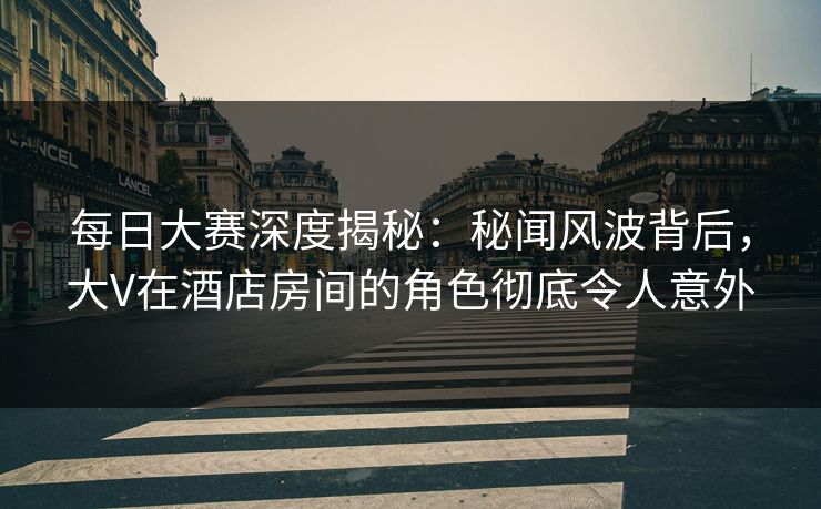 每日大赛深度揭秘：秘闻风波背后，大V在酒店房间的角色彻底令人意外