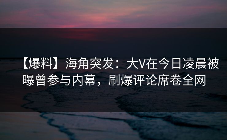 【爆料】海角突发：大V在今日凌晨被曝曾参与内幕，刷爆评论席卷全网