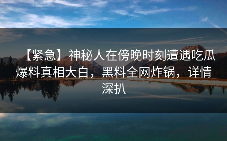 【紧急】神秘人在傍晚时刻遭遇吃瓜爆料真相大白，黑料全网炸锅，详情深扒