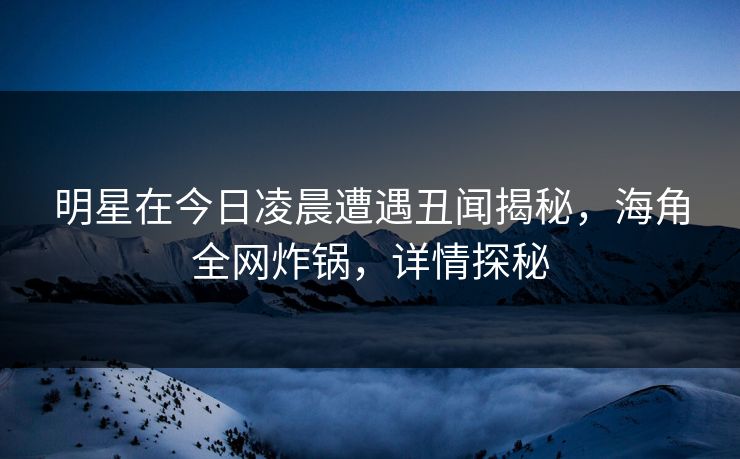 明星在今日凌晨遭遇丑闻揭秘，海角全网炸锅，详情探秘