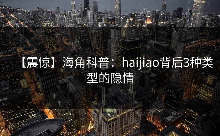 【震惊】海角科普：haijiao背后3种类型的隐情