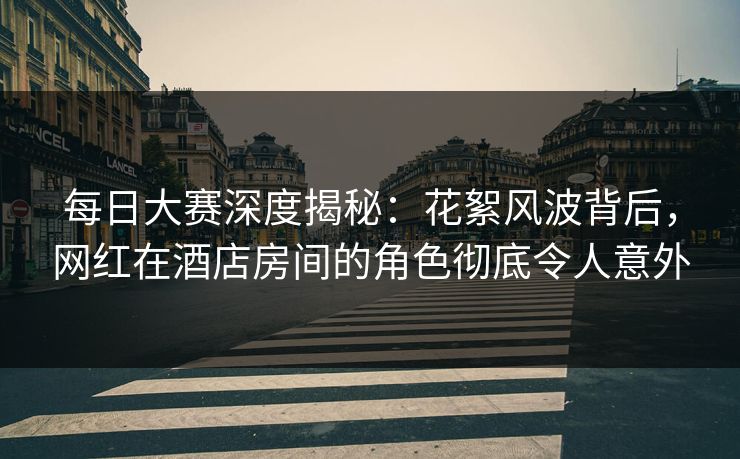 每日大赛深度揭秘：花絮风波背后，网红在酒店房间的角色彻底令人意外