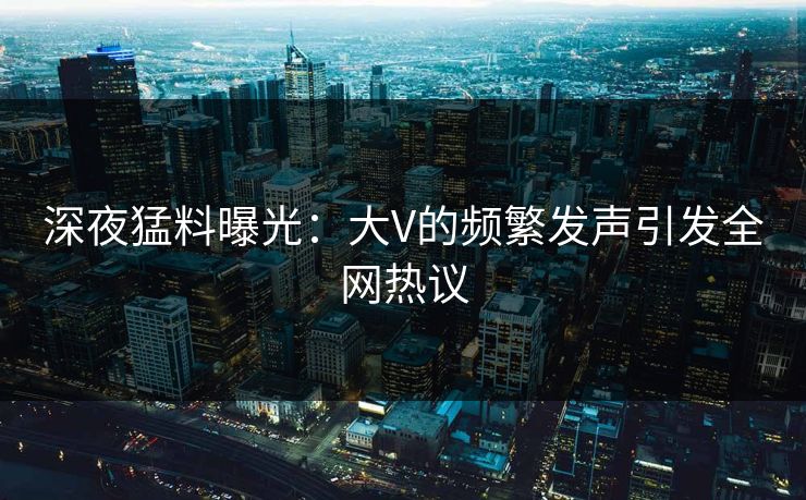 深夜猛料曝光：大V的频繁发声引发全网热议