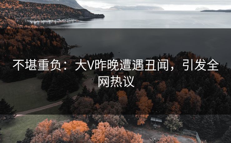 不堪重负：大V昨晚遭遇丑闻，引发全网热议