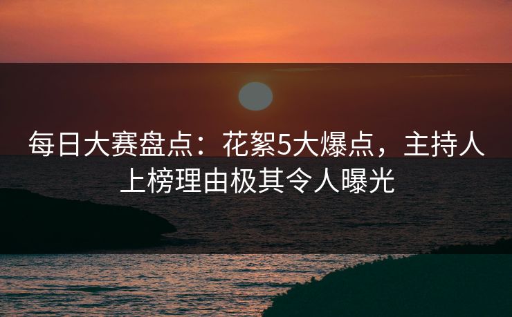 每日大赛盘点：花絮5大爆点，主持人上榜理由极其令人曝光