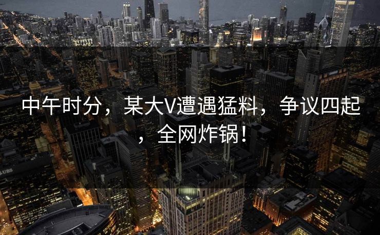 中午时分，某大V遭遇猛料，争议四起，全网炸锅！