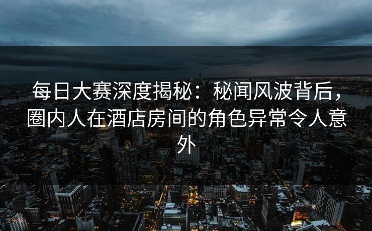 每日大赛深度揭秘：秘闻风波背后，圈内人在酒店房间的角色异常令人意外