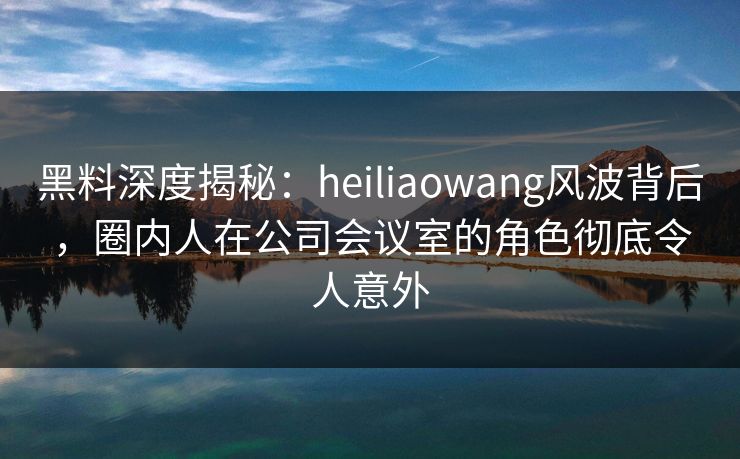 黑料深度揭秘：heiliaowang风波背后，圈内人在公司会议室的角色彻底令人意外