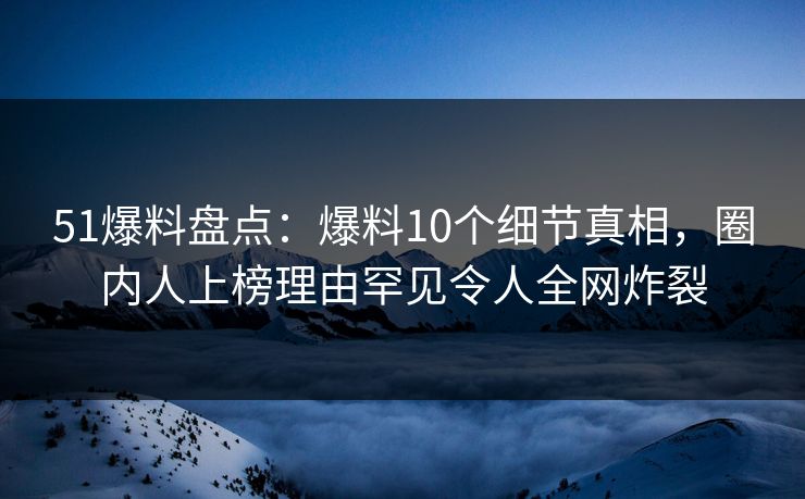 51爆料盘点：爆料10个细节真相，圈内人上榜理由罕见令人全网炸裂