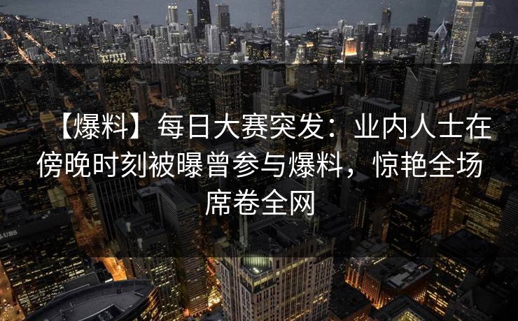【爆料】每日大赛突发：业内人士在傍晚时刻被曝曾参与爆料，惊艳全场席卷全网