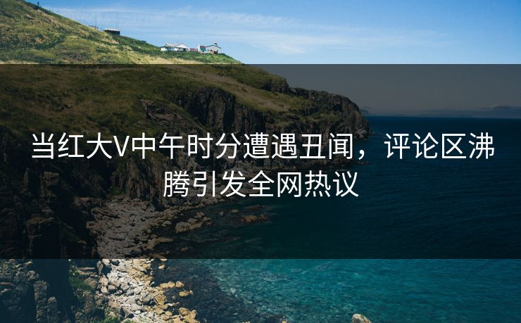 当红大V中午时分遭遇丑闻，评论区沸腾引发全网热议