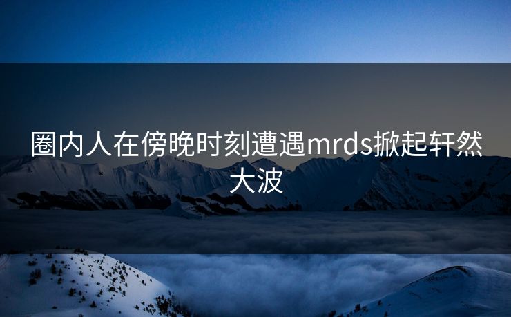 圈内人在傍晚时刻遭遇mrds掀起轩然大波