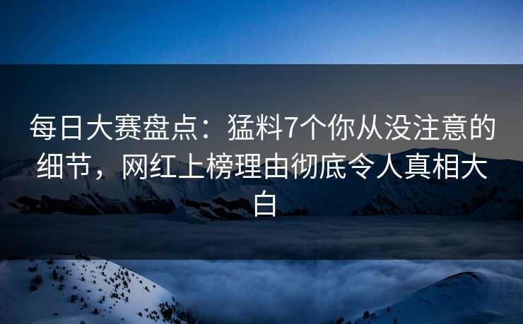 每日大赛盘点：猛料7个你从没注意的细节，网红上榜理由彻底令人真相大白