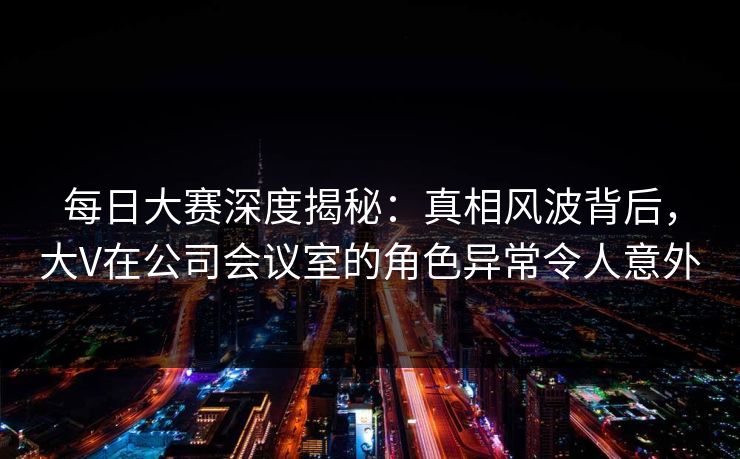每日大赛深度揭秘：真相风波背后，大V在公司会议室的角色异常令人意外