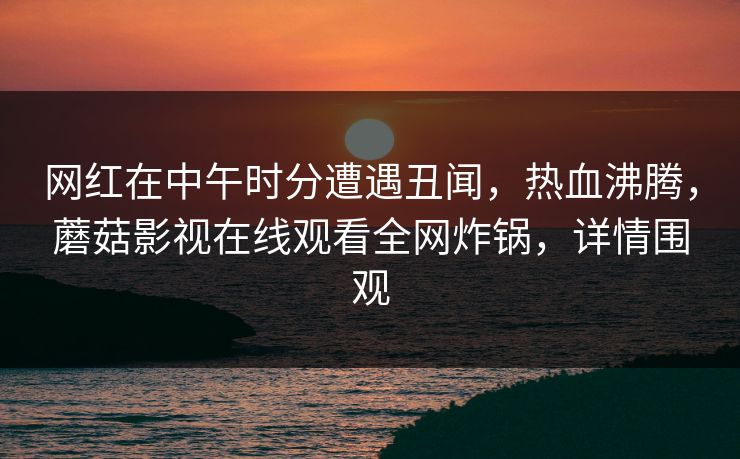 网红在中午时分遭遇丑闻，热血沸腾，蘑菇影视在线观看全网炸锅，详情围观