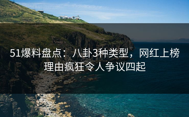 51爆料盘点：八卦3种类型，网红上榜理由疯狂令人争议四起