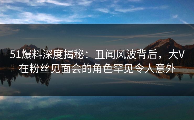 51爆料深度揭秘：丑闻风波背后，大V在粉丝见面会的角色罕见令人意外