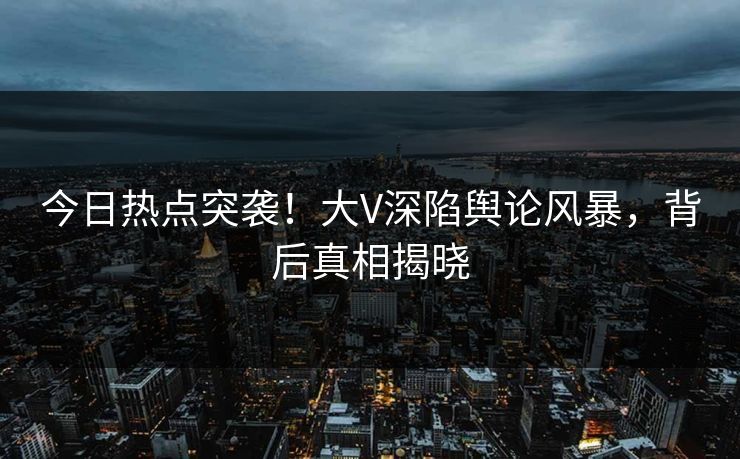 今日热点突袭！大V深陷舆论风暴，背后真相揭晓