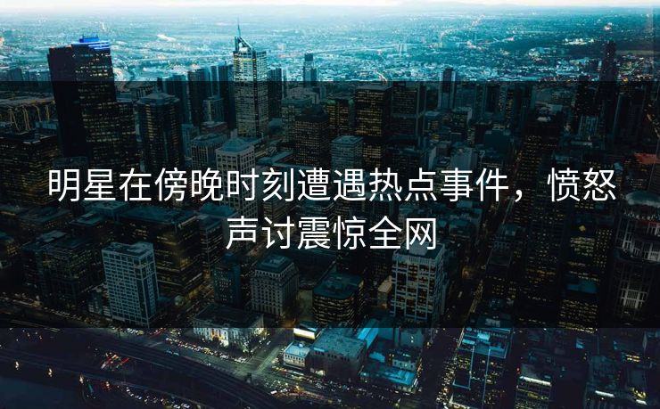 明星在傍晚时刻遭遇热点事件，愤怒声讨震惊全网