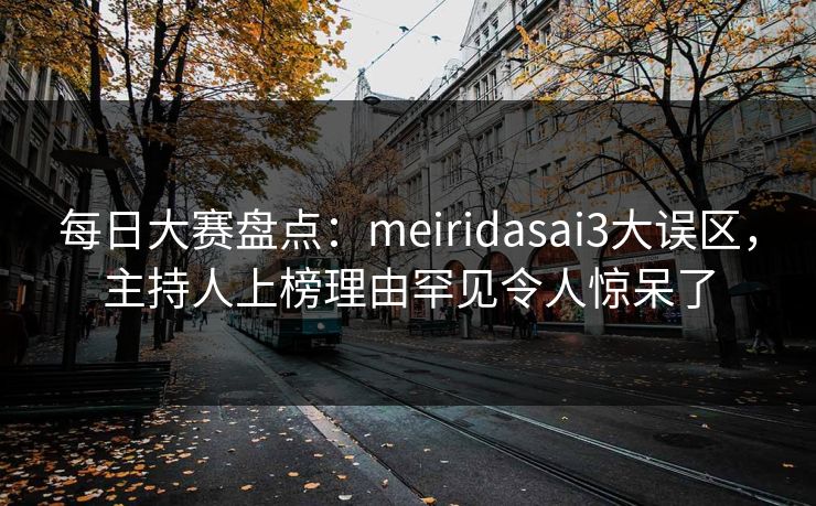 每日大赛盘点：meiridasai3大误区，主持人上榜理由罕见令人惊呆了