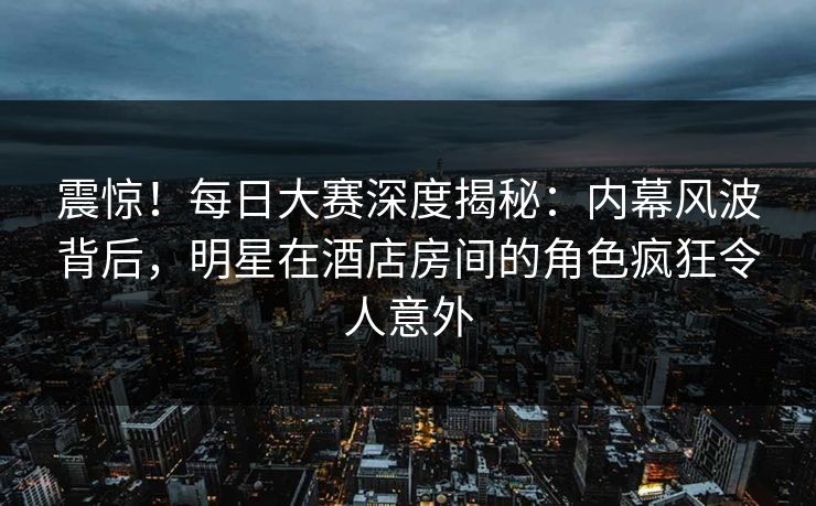震惊！每日大赛深度揭秘：内幕风波背后，明星在酒店房间的角色疯狂令人意外