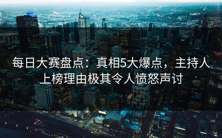 每日大赛盘点：真相5大爆点，主持人上榜理由极其令人愤怒声讨