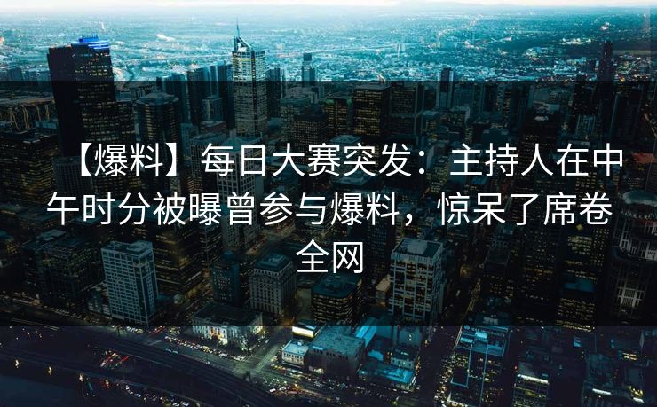 【爆料】每日大赛突发：主持人在中午时分被曝曾参与爆料，惊呆了席卷全网