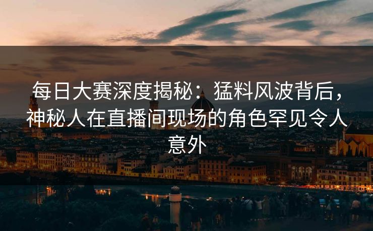 每日大赛深度揭秘：猛料风波背后，神秘人在直播间现场的角色罕见令人意外