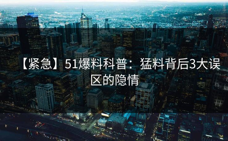 【紧急】51爆料科普：猛料背后3大误区的隐情