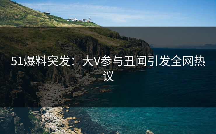 51爆料突发：大V参与丑闻引发全网热议
