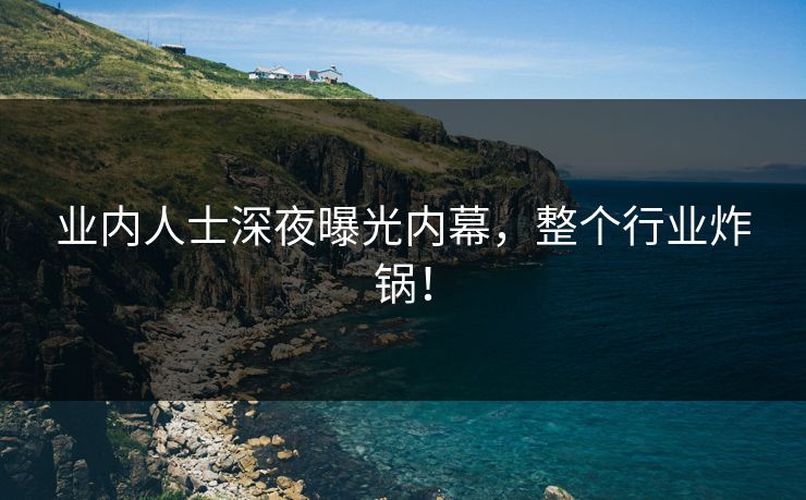 业内人士深夜曝光内幕，整个行业炸锅！