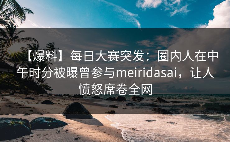 【爆料】每日大赛突发：圈内人在中午时分被曝曾参与meiridasai，让人愤怒席卷全网