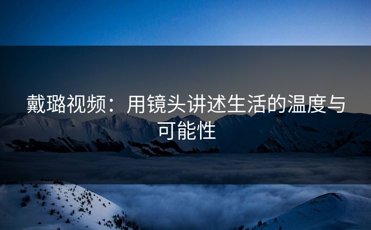 戴璐视频：用镜头讲述生活的温度与可能性
