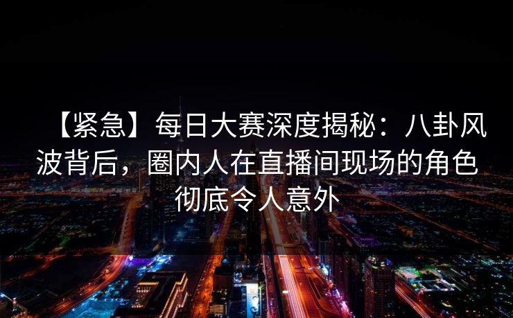 【紧急】每日大赛深度揭秘：八卦风波背后，圈内人在直播间现场的角色彻底令人意外