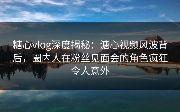 糖心vlog深度揭秘：溏心视频风波背后，圈内人在粉丝见面会的角色疯狂令人意外