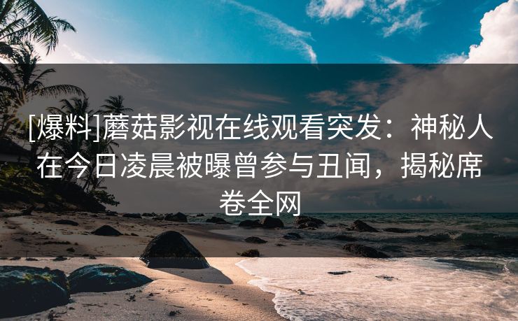 [爆料]蘑菇影视在线观看突发：神秘人在今日凌晨被曝曾参与丑闻，揭秘席卷全网