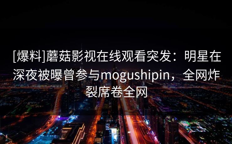[爆料]蘑菇影视在线观看突发：明星在深夜被曝曾参与mogushipin，全网炸裂席卷全网