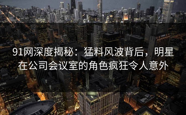 91网深度揭秘：猛料风波背后，明星在公司会议室的角色疯狂令人意外